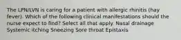 The LPN/LVN is caring for a patient with allergic rhinitis (hay fever). Which of the following clinical manifestations should the nurse expect to find? Select all that apply. Nasal drainage Systemic itching Sneezing Sore throat Epistaxis