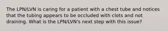 The LPN/LVN is caring for a patient with a chest tube and notices that the tubing appears to be occluded with clots and not draining. What is the LPN/LVN's next step with this issue?