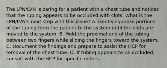 The LPN/LVN is caring for a patient with a chest tube and notices that the tubing appears to be occluded with clots. What is the LPN/LVN's next step with this issue? A. Gently squeeze portions of the tubing form the patient to the system until the clots are moved to the system. B. Hold the proximal end of the tubing between two fingers while sliding the fingers toward the system. C. Document the findings and prepare to assist the HCP for removal of the chest tube. D. If tubing appears to be occluded, consult with the HCP for specific orders.