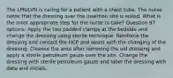 The LPN/LVN is caring for a patient with a chest tube. The nurse notes that the dressing over the insertion site is soiled. What is the most appropriate step for the nurse to take? Question 97 options: Apply the two padded clamps at the bedside and change the dressing using sterile technique. Reinforce the dressing and contact the HCP and assist with the changing of the dressing. Cleanse the area after removing the old dressing and apply a sterile petroleum gauze over the site. Change the dressing with sterile petroleum gauze and label the dressing with date and initials.