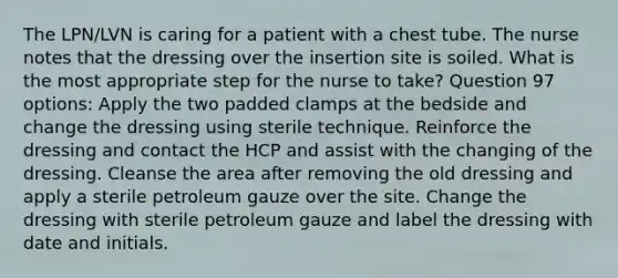 The LPN/LVN is caring for a patient with a chest tube. The nurse notes that the dressing over the insertion site is soiled. What is the most appropriate step for the nurse to take? Question 97 options: Apply the two padded clamps at the bedside and change the dressing using sterile technique. Reinforce the dressing and contact the HCP and assist with the changing of the dressing. Cleanse the area after removing the old dressing and apply a sterile petroleum gauze over the site. Change the dressing with sterile petroleum gauze and label the dressing with date and initials.