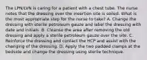 The LPN/LVN is caring for a patient with a chest tube. The nurse notes that the dressing over the insertion site is soiled. What is the most appropriate step for the nurse to take? A. Change the dressing with sterile petroleum gauze and label the dressing with date and initials. B. Cleanse the area after removing the old dressing and apply a sterile petroleum gauze over the site. C. Reinforce the dressing and contact the HCP and assist with the changing of the dressing. D. Apply the two padded clamps at the bedside and change the dressing using sterile technique.