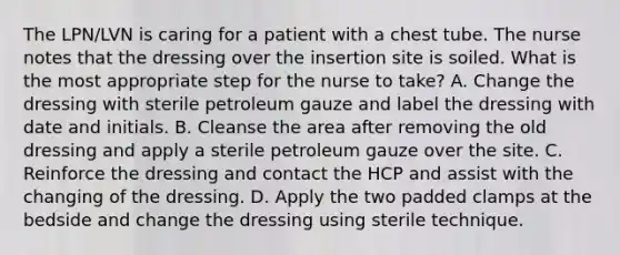 The LPN/LVN is caring for a patient with a chest tube. The nurse notes that the dressing over the insertion site is soiled. What is the most appropriate step for the nurse to take? A. Change the dressing with sterile petroleum gauze and label the dressing with date and initials. B. Cleanse the area after removing the old dressing and apply a sterile petroleum gauze over the site. C. Reinforce the dressing and contact the HCP and assist with the changing of the dressing. D. Apply the two padded clamps at the bedside and change the dressing using sterile technique.