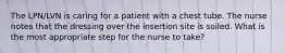 The LPN/LVN is caring for a patient with a chest tube. The nurse notes that the dressing over the insertion site is soiled. What is the most appropriate step for the nurse to take?