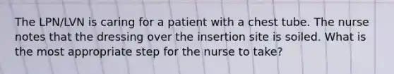 The LPN/LVN is caring for a patient with a chest tube. The nurse notes that the dressing over the insertion site is soiled. What is the most appropriate step for the nurse to take?