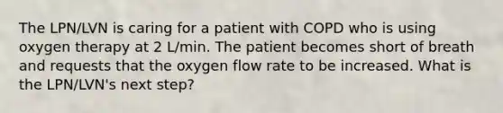 The LPN/LVN is caring for a patient with COPD who is using oxygen therapy at 2 L/min. The patient becomes short of breath and requests that the oxygen flow rate to be increased. What is the LPN/LVN's next step?