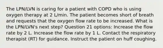 The LPN/LVN is caring for a patient with COPD who is using oxygen therapy at 2 L/min. The patient becomes short of breath and requests that the oxygen flow rate to be increased. What is the LPN/LVN's next step? Question 21 options: Increase the flow rate by 2 L. Increase the flow rate by 1 L. Contact the respiratory therapist (RT) for guidance. Instruct the patient on huff coughing.