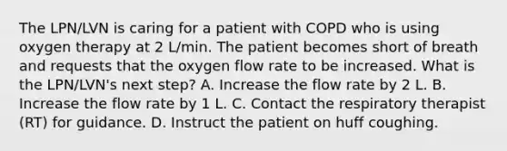 The LPN/LVN is caring for a patient with COPD who is using oxygen therapy at 2 L/min. The patient becomes short of breath and requests that the oxygen flow rate to be increased. What is the LPN/LVN's next step? A. Increase the flow rate by 2 L. B. Increase the flow rate by 1 L. C. Contact the respiratory therapist (RT) for guidance. D. Instruct the patient on huff coughing.