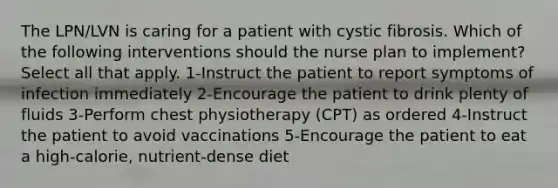 The LPN/LVN is caring for a patient with cystic fibrosis. Which of the following interventions should the nurse plan to implement? Select all that apply. 1-Instruct the patient to report symptoms of infection immediately 2-Encourage the patient to drink plenty of fluids 3-Perform chest physiotherapy (CPT) as ordered 4-Instruct the patient to avoid vaccinations 5-Encourage the patient to eat a high-calorie, nutrient-dense diet