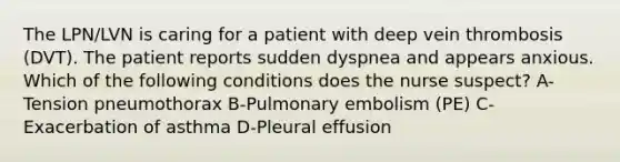 The LPN/LVN is caring for a patient with deep vein thrombosis (DVT). The patient reports sudden dyspnea and appears anxious. Which of the following conditions does the nurse suspect? A-Tension pneumothorax B-Pulmonary embolism (PE) C-Exacerbation of asthma D-Pleural effusion