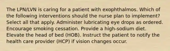 The LPN/LVN is caring for a patient with exophthalmos. Which of the following interventions should the nurse plan to implement? Select all that apply. Administer lubricating eye drops as ordered. Encourage smoking cessation. Provide a high-sodium diet. Elevate the head of bed (HOB). Instruct the patient to notify the health care provider (HCP) if vision changes occur.