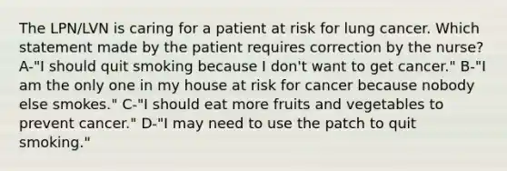 The LPN/LVN is caring for a patient at risk for lung cancer. Which statement made by the patient requires correction by the nurse? A-"I should quit smoking because I don't want to get cancer." B-"I am the only one in my house at risk for cancer because nobody else smokes." C-"I should eat more fruits and vegetables to prevent cancer." D-"I may need to use the patch to quit smoking."