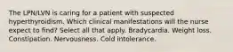 The LPN/LVN is caring for a patient with suspected hyperthyroidism. Which clinical manifestations will the nurse expect to find? Select all that apply. Bradycardia. Weight loss. Constipation. Nervousness. Cold intolerance.