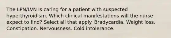 The LPN/LVN is caring for a patient with suspected hyperthyroidism. Which clinical manifestations will the nurse expect to find? Select all that apply. Bradycardia. Weight loss. Constipation. Nervousness. Cold intolerance.