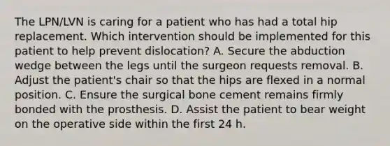 The LPN/LVN is caring for a patient who has had a total hip replacement. Which intervention should be implemented for this patient to help prevent dislocation? A. Secure the abduction wedge between the legs until the surgeon requests removal. B. Adjust the patient's chair so that the hips are flexed in a normal position. C. Ensure the surgical bone cement remains firmly bonded with the prosthesis. D. Assist the patient to bear weight on the operative side within the first 24 h.