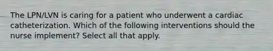 The LPN/LVN is caring for a patient who underwent a cardiac catheterization. Which of the following interventions should the nurse implement? Select all that apply.