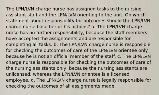 The LPN/LVN charge nurse has assigned tasks to the nursing assistant staff and the LPN/LVN orienting to the unit. On which statement about responsibility for outcomes should the LPN/LVN charge nurse base her or his actions? a. The LPN/LVN charge nurse has no further responsibility, because the staff members have accepted the assignments and are responsible for completing all tasks. b. The LPN/LVN charge nurse is responsible for checking the outcomes of care of the LPN/LVN orientee only because he is not an official member of the staff. c. The LPN/LVN charge nurse is responsible for checking the outcomes of care of the nursing assistants only, because the nursing assistants are unlicensed, whereas the LPN/LVN orientee is a licensed employee. d. The LPN/LVN charge nurse is legally responsible for checking the outcomes of all assignments made.