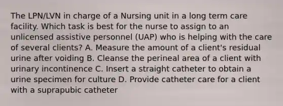 The LPN/LVN in charge of a Nursing unit in a long term care facility. Which task is best for the nurse to assign to an unlicensed assistive personnel (UAP) who is helping with the care of several clients? A. Measure the amount of a client's residual urine after voiding B. Cleanse the perineal area of a client with urinary incontinence C. Insert a straight catheter to obtain a urine specimen for culture D. Provide catheter care for a client with a suprapubic catheter