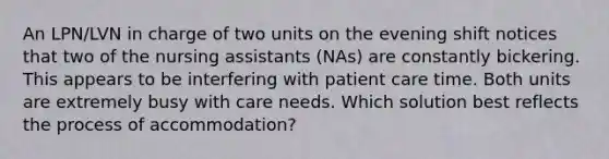 An LPN/LVN in charge of two units on the evening shift notices that two of the nursing assistants (NAs) are constantly bickering. This appears to be interfering with patient care time. Both units are extremely busy with care needs. Which solution best reflects the process of accommodation?