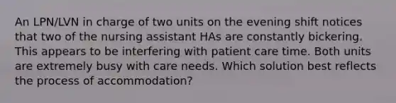 An LPN/LVN in charge of two units on the evening shift notices that two of the nursing assistant HAs are constantly bickering. This appears to be interfering with patient care time. Both units are extremely busy with care needs. Which solution best reflects the process of accommodation?