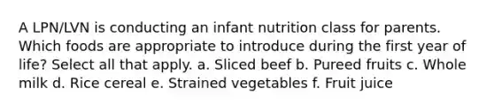 A LPN/LVN is conducting an infant nutrition class for parents. Which foods are appropriate to introduce during the first year of life? Select all that apply. a. Sliced beef b. Pureed fruits c. Whole milk d. Rice cereal e. Strained vegetables f. Fruit juice