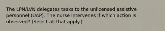 The LPN/LVN delegates tasks to the unlicensed assistive personnel (UAP). The nurse intervenes if which action is observed? (Select all that apply.)