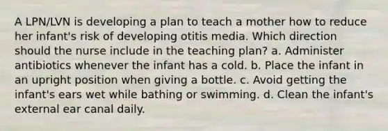 A LPN/LVN is developing a plan to teach a mother how to reduce her infant's risk of developing otitis media. Which direction should the nurse include in the teaching plan? a. Administer antibiotics whenever the infant has a cold. b. Place the infant in an upright position when giving a bottle. c. Avoid getting the infant's ears wet while bathing or swimming. d. Clean the infant's external ear canal daily.