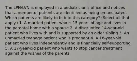 The LPN/LVN is employed in a pediatrician's office and notices that a number of patients are identified as being emancipated. Which patients are likely to fit into this category? (Select all that apply.) 1. A married patient who is 15 years of age and lives in the parental home with a spouse 2. A disgruntled 14-year-old patient who lives with and is supported by an older sibling 3. An unmarried teenage patient who is pregnant 4. A 16-year-old patient who lives independently and is financially self-supporting 5. A 17-year-old patient who wants to stop cancer treatment against the wishes of the parents