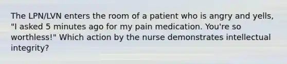 The LPN/LVN enters the room of a patient who is angry and yells, "I asked 5 minutes ago for my pain medication. You're so worthless!" Which action by the nurse demonstrates intellectual integrity?