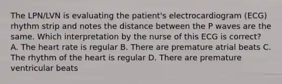 The LPN/LVN is evaluating the patient's electrocardiogram (ECG) rhythm strip and notes the distance between the P waves are the same. Which interpretation by the nurse of this ECG is correct? A. The heart rate is regular B. There are premature atrial beats C. The rhythm of the heart is regular D. There are premature ventricular beats