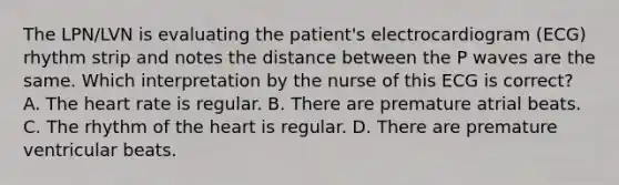 The LPN/LVN is evaluating the patient's electrocardiogram (ECG) rhythm strip and notes the distance between the P waves are the same. Which interpretation by the nurse of this ECG is correct? A. The heart rate is regular. B. There are premature atrial beats. C. The rhythm of the heart is regular. D. There are premature ventricular beats.