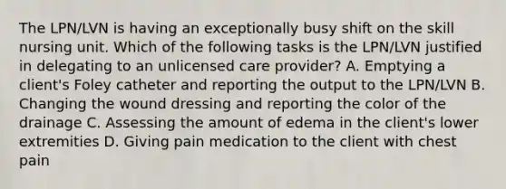 The LPN/LVN is having an exceptionally busy shift on the skill nursing unit. Which of the following tasks is the LPN/LVN justified in delegating to an unlicensed care provider? A. Emptying a client's Foley catheter and reporting the output to the LPN/LVN B. Changing the wound dressing and reporting the color of the drainage C. Assessing the amount of edema in the client's lower extremities D. Giving pain medication to the client with chest pain