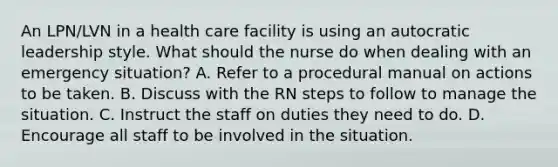 An LPN/LVN in a health care facility is using an autocratic leadership style. What should the nurse do when dealing with an emergency situation? A. Refer to a procedural manual on actions to be taken. B. Discuss with the RN steps to follow to manage the situation. C. Instruct the staff on duties they need to do. D. Encourage all staff to be involved in the situation.