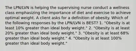 The LPN/LVN is helping the supervising nurse conduct a wellness class emphasizing the importance of diet and exercise to achieve optimal weight. A client asks for a definition of obesity. Which of the following responses by the LPN/LVN is BEST? 1. "Obesity is at least 10% greater than ideal body weight." 2. "Obesity is at least 20% greater than ideal body weight." 3. "Obesity is at least 68% greater than ideal body weight." 4. "Obesity is at least 100% greater than ideal body weight."