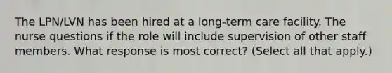The LPN/LVN has been hired at a long-term care facility. The nurse questions if the role will include supervision of other staff members. What response is most correct? (Select all that apply.)