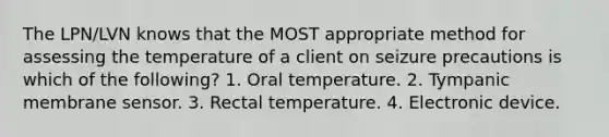 The LPN/LVN knows that the MOST appropriate method for assessing the temperature of a client on seizure precautions is which of the following? 1. Oral temperature. 2. Tympanic membrane sensor. 3. Rectal temperature. 4. Electronic device.