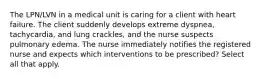 The LPN/LVN in a medical unit is caring for a client with heart failure. The client suddenly develops extreme dyspnea, tachycardia, and lung crackles, and the nurse suspects pulmonary edema. The nurse immediately notifies the registered nurse and expects which interventions to be prescribed? Select all that apply.