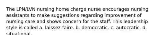 The LPN/LVN nursing home charge nurse encourages nursing assistants to make suggestions regarding improvement of nursing care and shows concern for the staff. This leadership style is called a. laissez-faire. b. democratic. c. autocratic. d. situational.