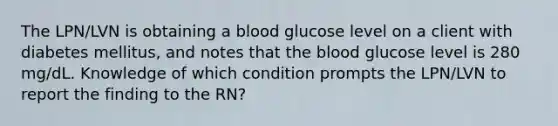 The LPN/LVN is obtaining a blood glucose level on a client with diabetes mellitus, and notes that the blood glucose level is 280 mg/dL. Knowledge of which condition prompts the LPN/LVN to report the finding to the RN?