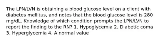 The LPN/LVN is obtaining a blood glucose level on a client with diabetes mellitus, and notes that the blood glucose level is 280 mg/dL. Knowledge of which condition prompts the LPN/LVN to report the finding to the RN? 1. Hypoglycemia 2. Diabetic coma 3. Hyperglycemia 4. A normal value