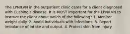 The LPN/LVN in the outpatient clinic cares for a client diagnosed with Cushing's disease. It is MOST important for the LPN/LVN to instruct the client about which of the following? 1. Monitor weight daily. 2. Avoid individuals with infections. 3. Report imbalance of intake and output. 4. Protect skin from injury.