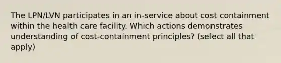 The LPN/LVN participates in an in-service about cost containment within the health care facility. Which actions demonstrates understanding of cost-containment principles? (select all that apply)