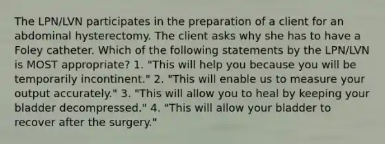 The LPN/LVN participates in the preparation of a client for an abdominal hysterectomy. The client asks why she has to have a Foley catheter. Which of the following statements by the LPN/LVN is MOST appropriate? 1. "This will help you because you will be temporarily incontinent." 2. "This will enable us to measure your output accurately." 3. "This will allow you to heal by keeping your bladder decompressed." 4. "This will allow your bladder to recover after the surgery."