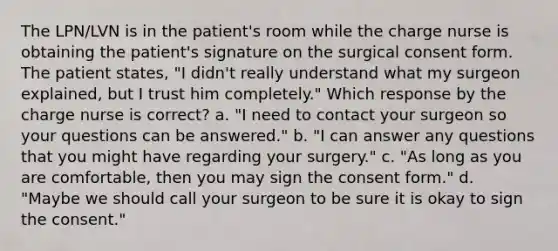 The LPN/LVN is in the patient's room while the charge nurse is obtaining the patient's signature on the surgical consent form. The patient states, "I didn't really understand what my surgeon explained, but I trust him completely." Which response by the charge nurse is correct? a. "I need to contact your surgeon so your questions can be answered." b. "I can answer any questions that you might have regarding your surgery." c. "As long as you are comfortable, then you may sign the consent form." d. "Maybe we should call your surgeon to be sure it is okay to sign the consent."