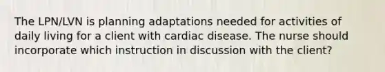 The LPN/LVN is planning adaptations needed for activities of daily living for a client with cardiac disease. The nurse should incorporate which instruction in discussion with the client?