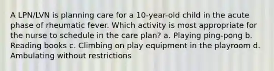 A LPN/LVN is planning care for a 10-year-old child in the acute phase of rheumatic fever. Which activity is most appropriate for the nurse to schedule in the care plan? a. Playing ping-pong b. Reading books c. Climbing on play equipment in the playroom d. Ambulating without restrictions