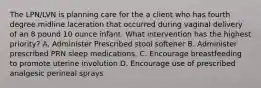 The LPN/LVN is planning care for the a client who has fourth degree midline laceration that occurred during vaginal delivery of an 8 pound 10 ounce infant. What intervention has the highest priority? A. Administer Prescribed stool softener B. Administer prescribed PRN sleep medications. C. Encourage breastfeeding to promote uterine involution D. Encourage use of prescribed analgesic perineal sprays