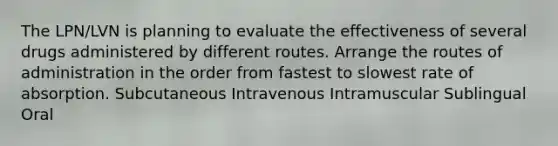 The LPN/LVN is planning to evaluate the effectiveness of several drugs administered by different routes. Arrange the routes of administration in the order from fastest to slowest rate of absorption. Subcutaneous Intravenous Intramuscular Sublingual Oral