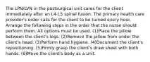 The LPN/LVN in the postsurgical unit cares for the client immediately after an L4-L5 spinal fusion. The primary health care provider's order calls for the client to be turned every hour. Arrange the following steps in the order that the nurse should perform them. All options must be used. (1)Place the pillow between the client's legs. (2)Remove the pillow from under the client's head. (3)Perform hand hygiene. (4)Document the client's repositioning. (5)Firmly grasp the client's draw sheet with both hands. (6)Move the client's body as a unit.