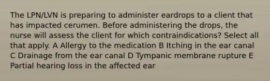 The LPN/LVN is preparing to administer eardrops to a client that has impacted cerumen. Before administering the drops, the nurse will assess the client for which contraindications? Select all that apply. A Allergy to the medication B Itching in the ear canal C Drainage from the ear canal D Tympanic membrane rupture E Partial hearing loss in the affected ear